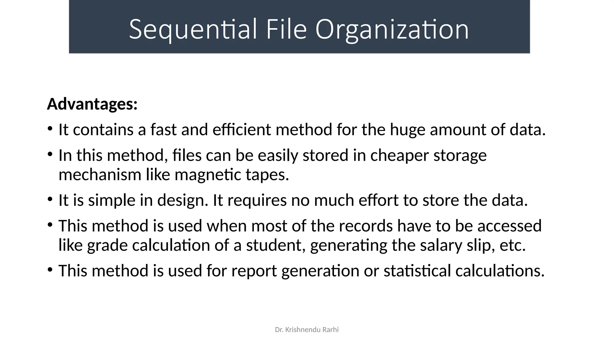 Dr. Krishnendu Rarhi
Sequential File Organization
Advantages:
• It contains a fast and efficient method for the huge amount of data.
• In this method, files can be easily stored in cheaper storage
mechanism like magnetic tapes.
• It is simple in design. It requires no much effort to store the data.
• This method is used when most of the records have to be accessed
like grade calculation of a student, generating the salary slip, etc.
• This method is used for report generation or statistical calculations.
 