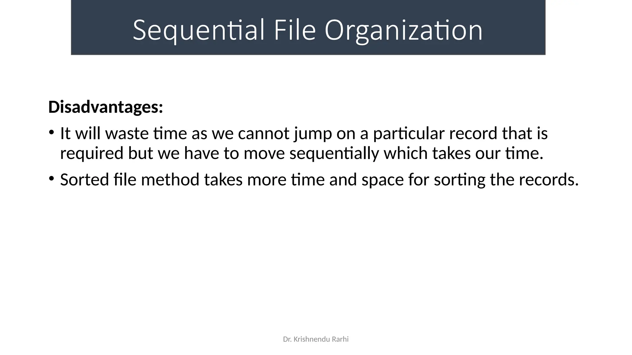 Dr. Krishnendu Rarhi
Sequential File Organization
Disadvantages:
• It will waste time as we cannot jump on a particular record that is
required but we have to move sequentially which takes our time.
• Sorted file method takes more time and space for sorting the records.
 
