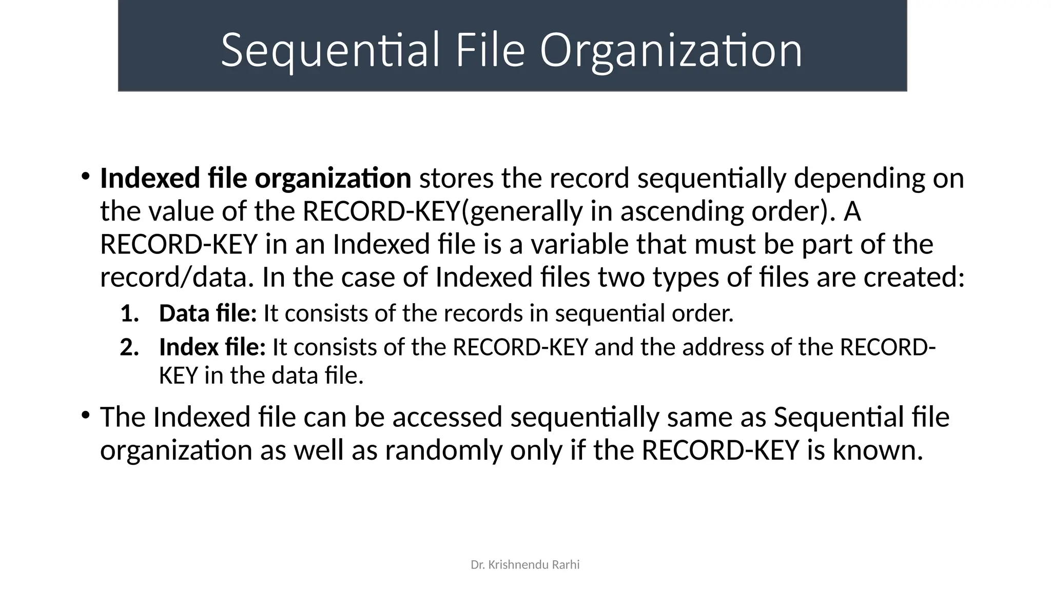 Dr. Krishnendu Rarhi
Sequential File Organization
• Indexed file organization stores the record sequentially depending on
the value of the RECORD-KEY(generally in ascending order). A
RECORD-KEY in an Indexed file is a variable that must be part of the
record/data. In the case of Indexed files two types of files are created:
1. Data file: It consists of the records in sequential order.
2. Index file: It consists of the RECORD-KEY and the address of the RECORD-
KEY in the data file.
• The Indexed file can be accessed sequentially same as Sequential file
organization as well as randomly only if the RECORD-KEY is known.
 