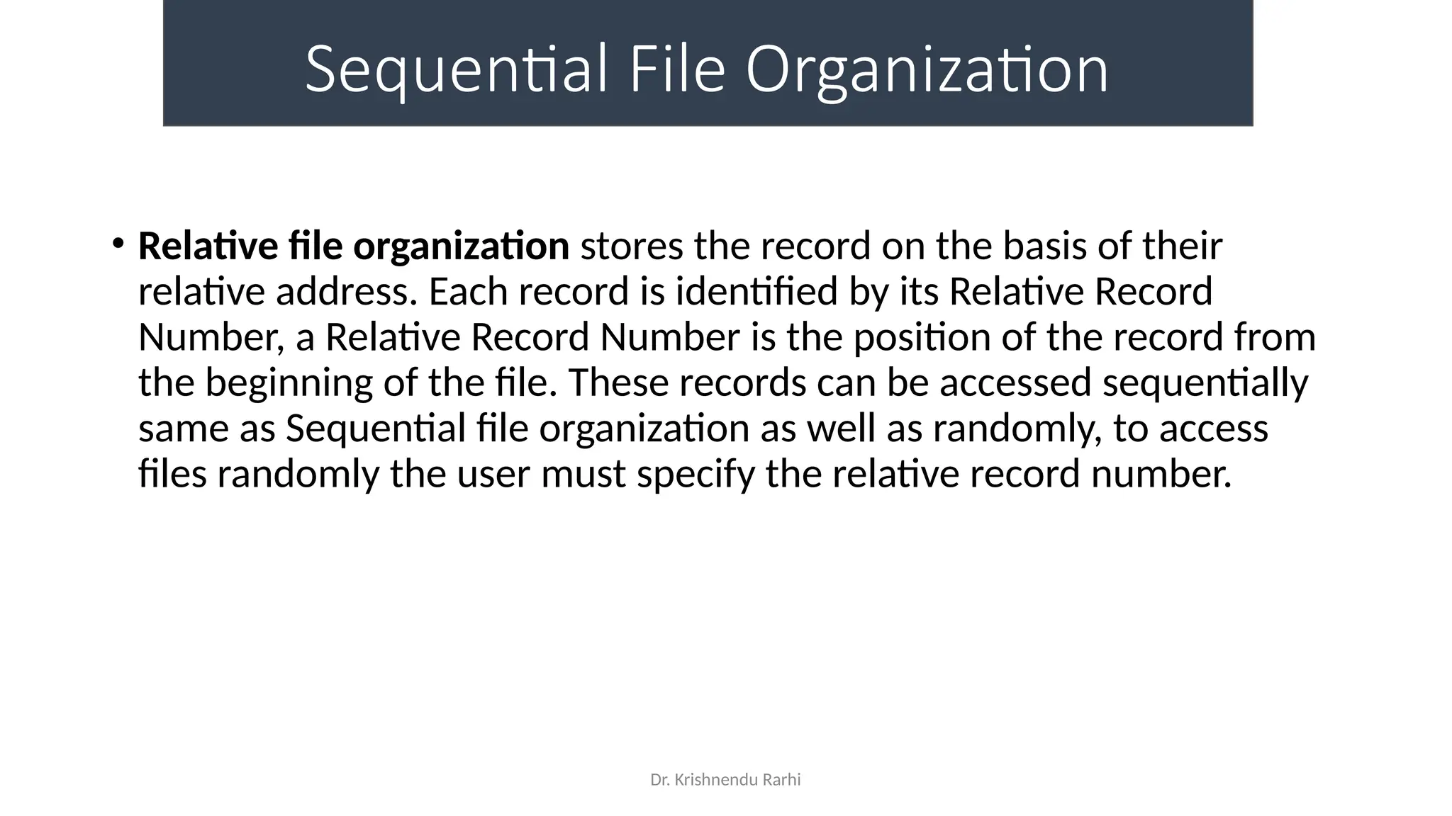 Dr. Krishnendu Rarhi
Sequential File Organization
• Relative file organization stores the record on the basis of their
relative address. Each record is identified by its Relative Record
Number, a Relative Record Number is the position of the record from
the beginning of the file. These records can be accessed sequentially
same as Sequential file organization as well as randomly, to access
files randomly the user must specify the relative record number.
 