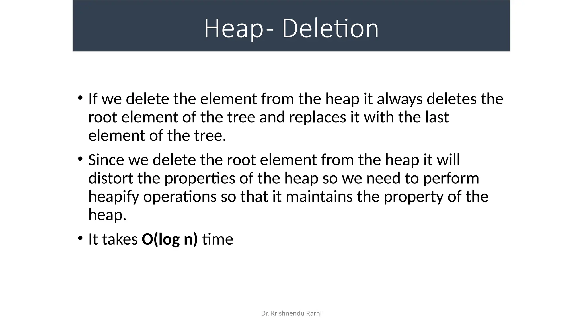 Dr. Krishnendu Rarhi
Heap- Deletion
• If we delete the element from the heap it always deletes the
root element of the tree and replaces it with the last
element of the tree.
• Since we delete the root element from the heap it will
distort the properties of the heap so we need to perform
heapify operations so that it maintains the property of the
heap.
• It takes O(log n) time
 