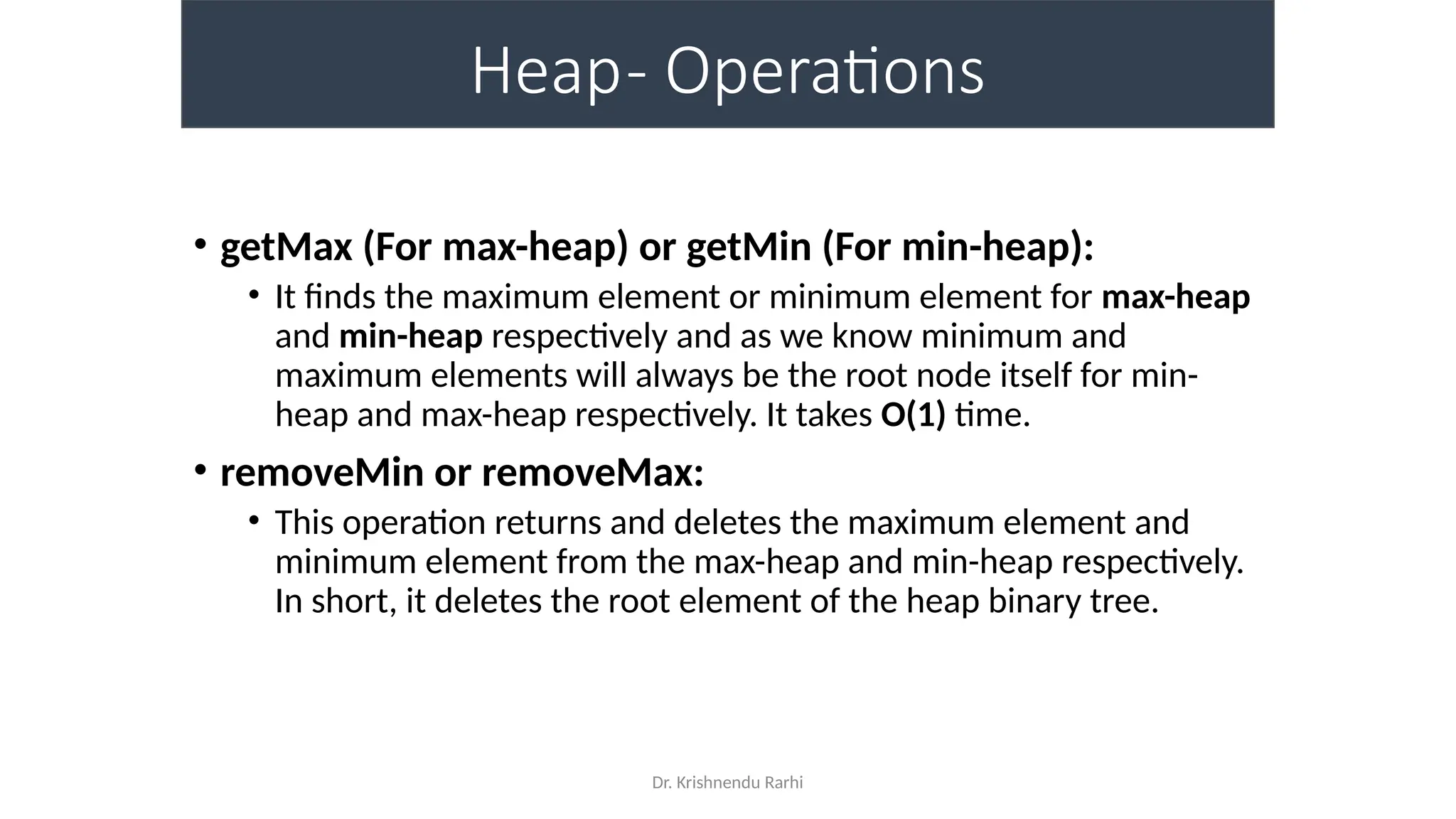 Dr. Krishnendu Rarhi
Heap- Operations
• getMax (For max-heap) or getMin (For min-heap):
• It finds the maximum element or minimum element for max-heap
and min-heap respectively and as we know minimum and
maximum elements will always be the root node itself for min-
heap and max-heap respectively. It takes O(1) time.
• removeMin or removeMax:
• This operation returns and deletes the maximum element and
minimum element from the max-heap and min-heap respectively.
In short, it deletes the root element of the heap binary tree.
 