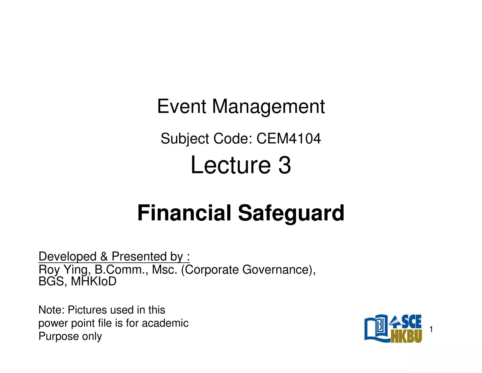 Event Management
Subject Code: CEM4104

Lecture 3
Financial Safeguard
Developed & Presented by :
Roy Ying, B.Comm., Msc. (Corporate Governance),
BGS, MHKIoD
Note: Pictures used in this
power point file is for academic
Purpose only

1

 