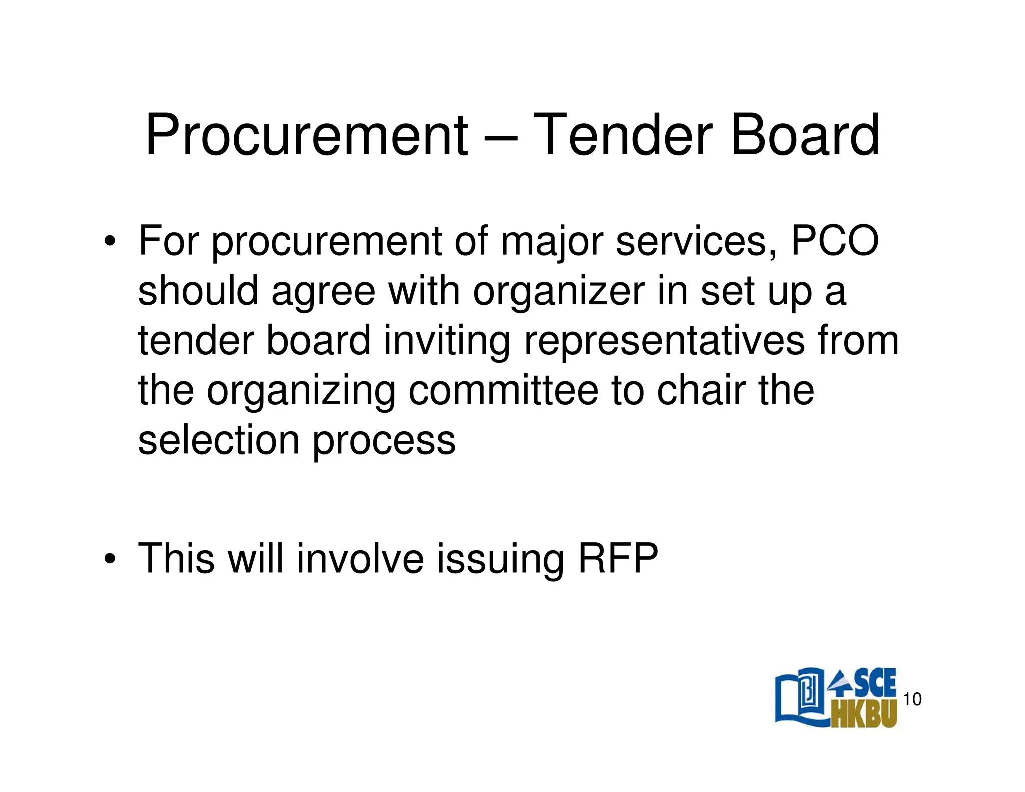 Procurement – Tender Board
• For procurement of major services, PCO
should agree with organizer in set up a
tender board inviting representatives from
the organizing committee to chair the
selection process
• This will involve issuing RFP

10

 