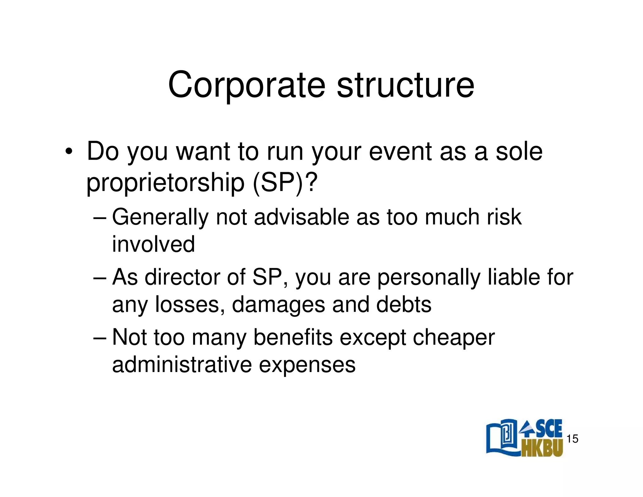 Corporate structure
• Do you want to run your event as a sole
proprietorship (SP)?
– Generally not advisable as too much risk
involved
– As director of SP, you are personally liable for
any losses, damages and debts
– Not too many benefits except cheaper
administrative expenses

15

 