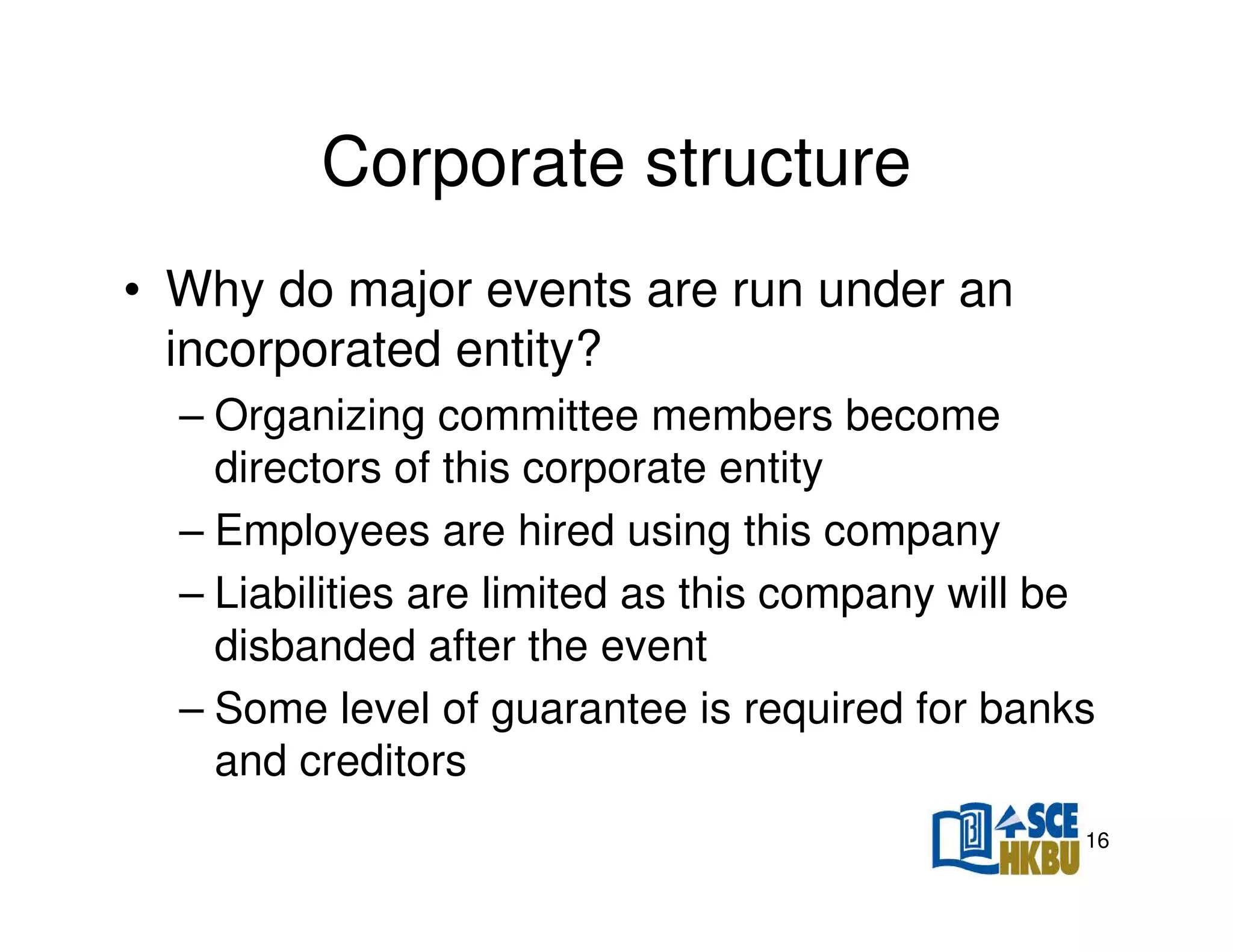 Corporate structure
• Why do major events are run under an
incorporated entity?
– Organizing committee members become
directors of this corporate entity
– Employees are hired using this company
– Liabilities are limited as this company will be
disbanded after the event
– Some level of guarantee is required for banks
and creditors
16

 