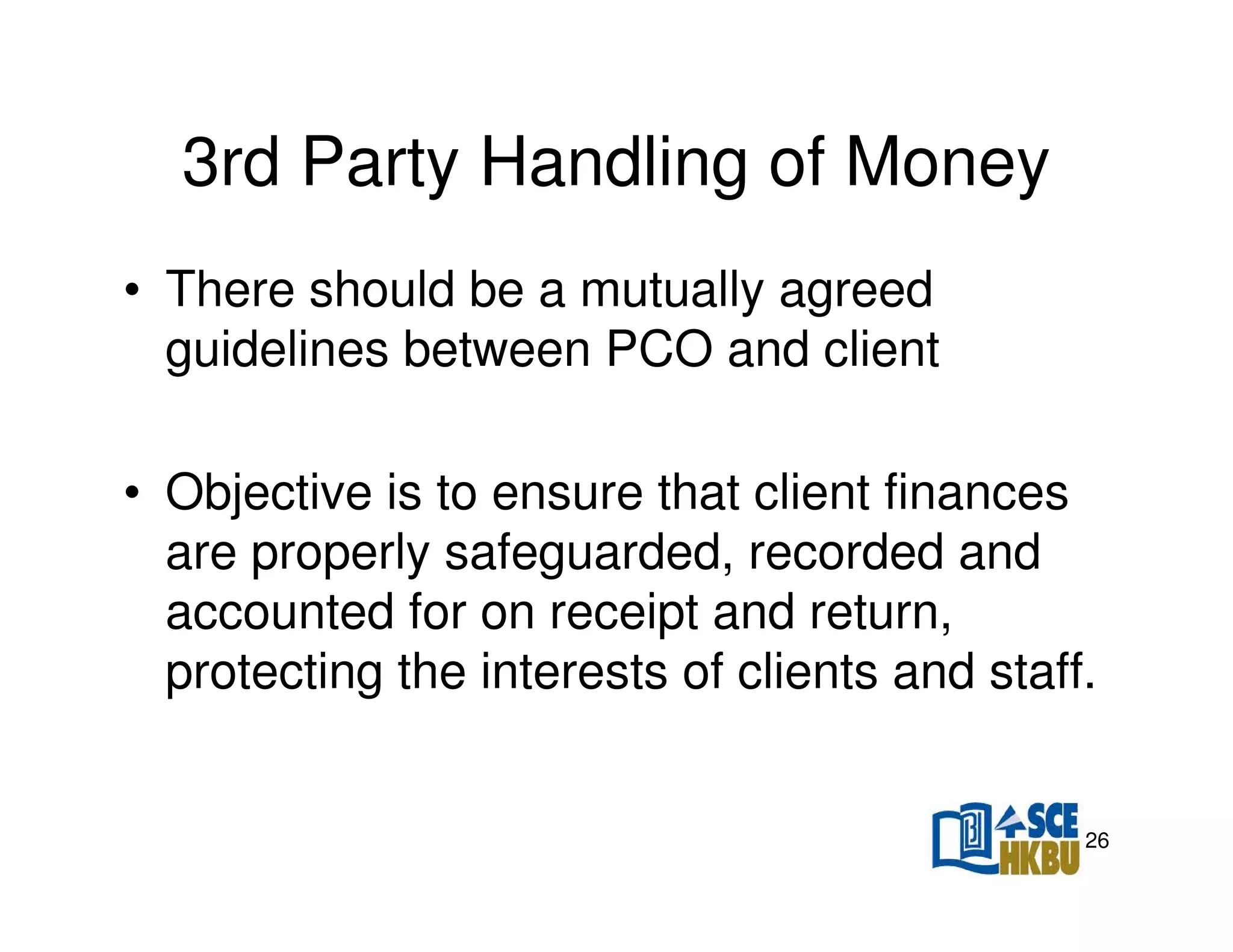 3rd Party Handling of Money
• There should be a mutually agreed
guidelines between PCO and client
• Objective is to ensure that client finances
are properly safeguarded, recorded and
accounted for on receipt and return,
protecting the interests of clients and staff.

26

 