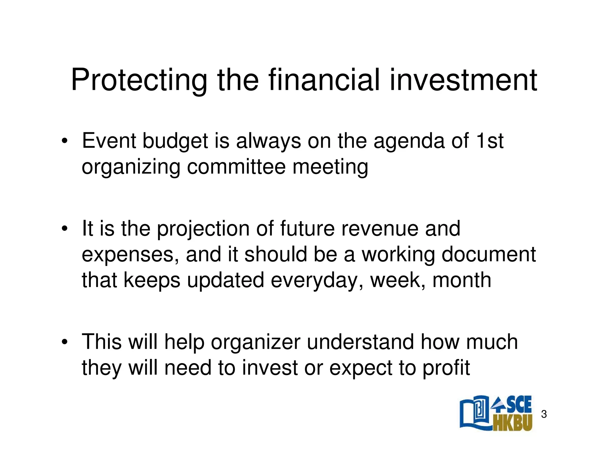 Protecting the financial investment
• Event budget is always on the agenda of 1st
organizing committee meeting
• It is the projection of future revenue and
expenses, and it should be a working document
that keeps updated everyday, week, month
• This will help organizer understand how much
they will need to invest or expect to profit
3

 