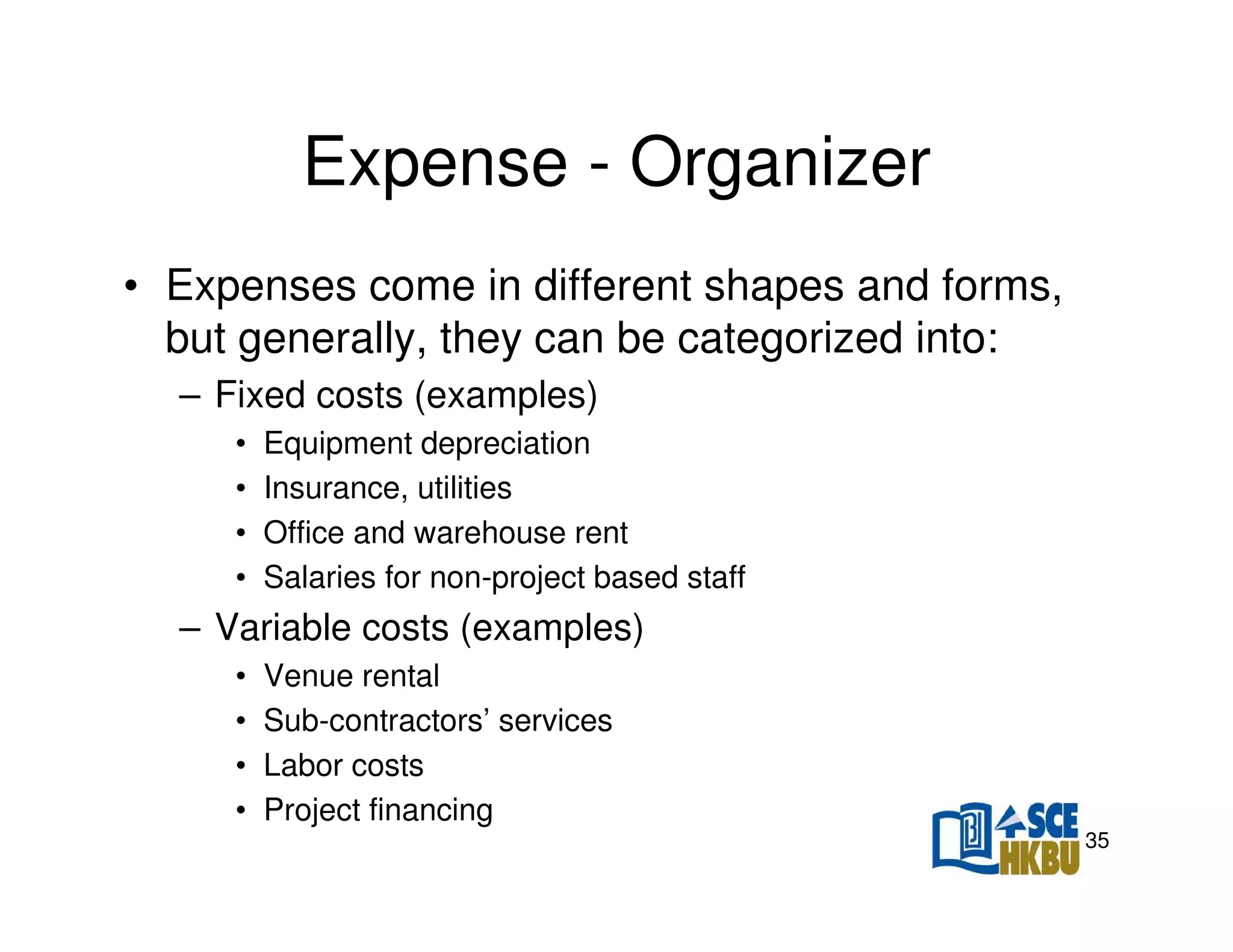 Expense - Organizer
• Expenses come in different shapes and forms,
but generally, they can be categorized into:
– Fixed costs (examples)
•
•
•
•

Equipment depreciation
Insurance, utilities
Office and warehouse rent
Salaries for non-project based staff

– Variable costs (examples)
•
•
•
•

Venue rental
Sub-contractors’ services
Labor costs
Project financing
35

 