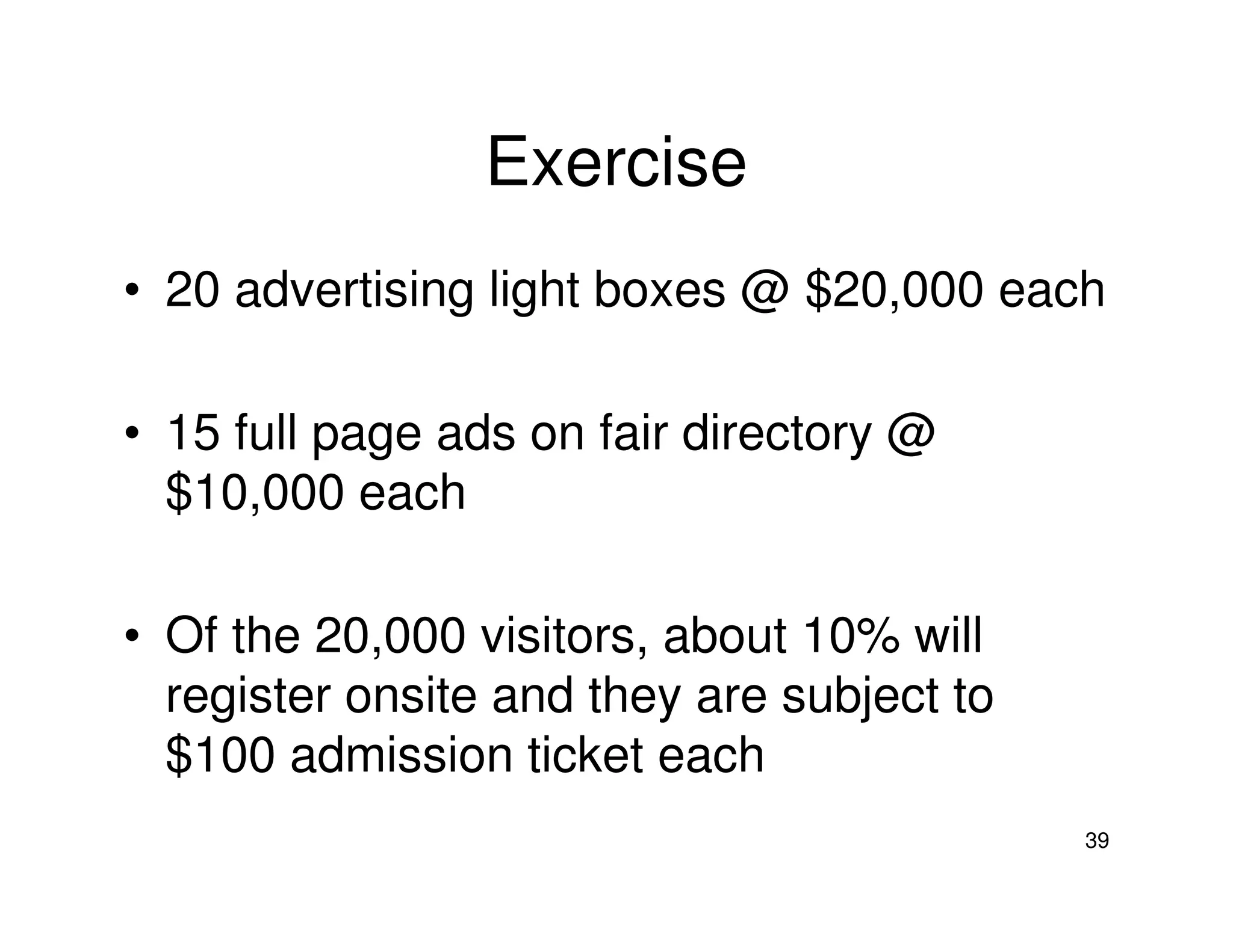 Exercise
• 20 advertising light boxes @ $20,000 each
• 15 full page ads on fair directory @
$10,000 each
• Of the 20,000 visitors, about 10% will
register onsite and they are subject to
$100 admission ticket each
39

 