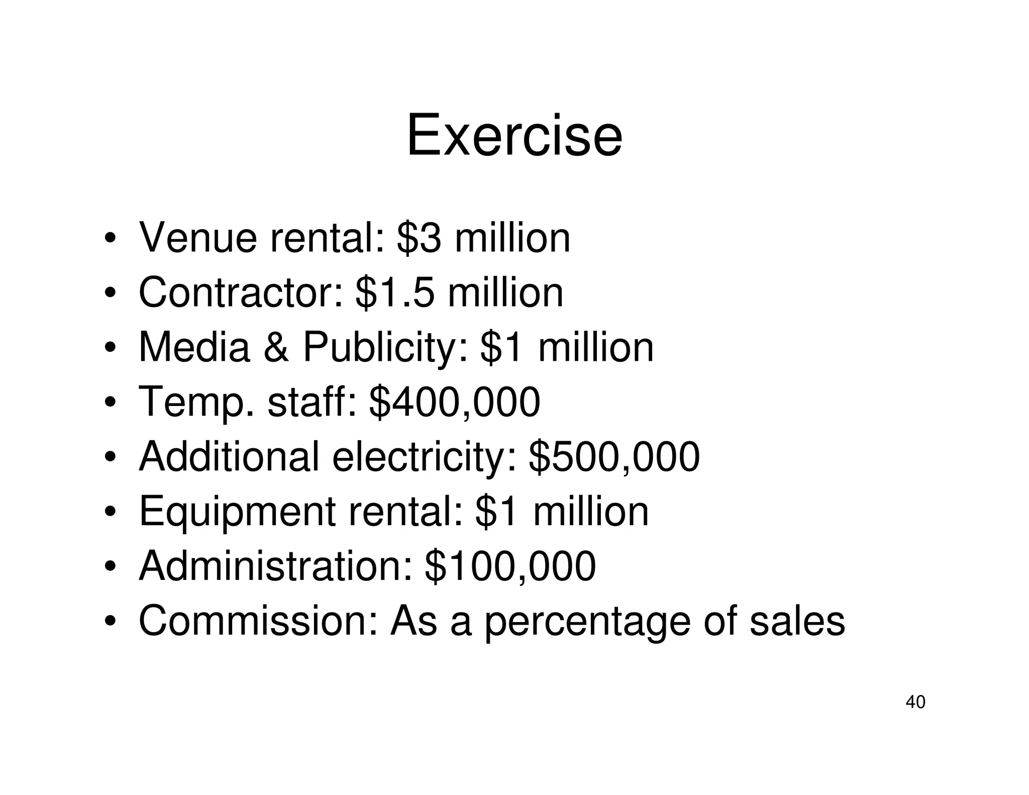 Exercise
•
•
•
•
•
•
•
•

Venue rental: $3 million
Contractor: $1.5 million
Media & Publicity: $1 million
Temp. staff: $400,000
Additional electricity: $500,000
Equipment rental: $1 million
Administration: $100,000
Commission: As a percentage of sales
40

 