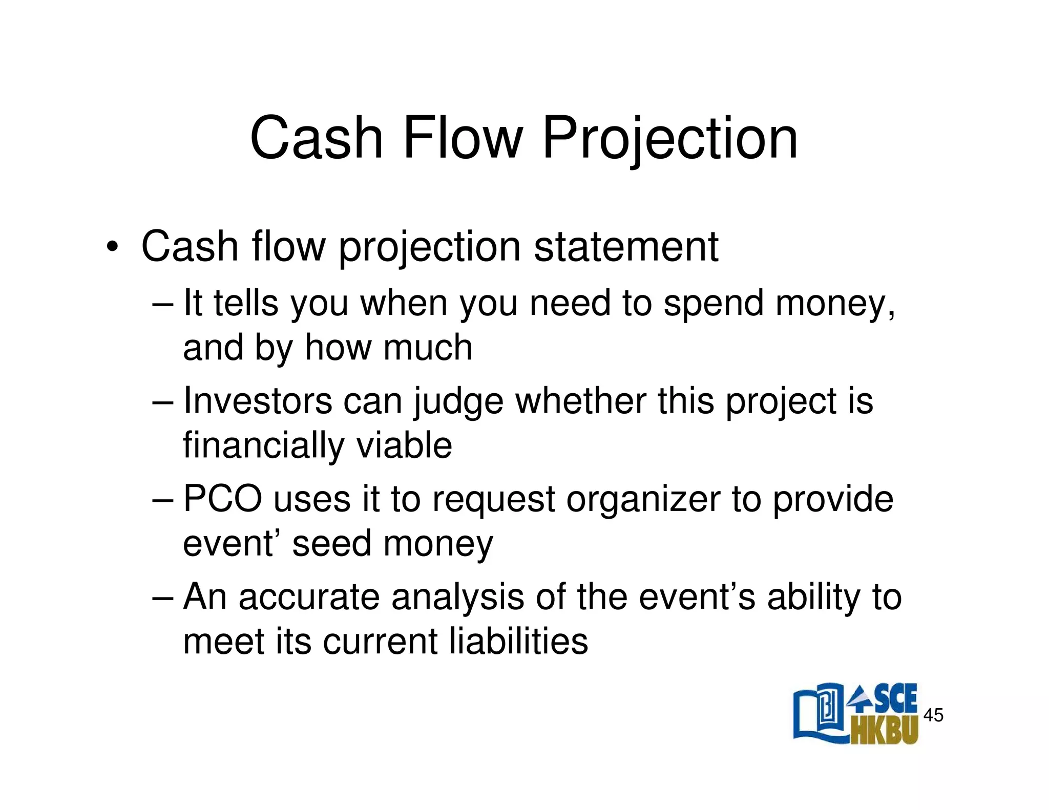 Cash Flow Projection
• Cash flow projection statement
– It tells you when you need to spend money,
and by how much
– Investors can judge whether this project is
financially viable
– PCO uses it to request organizer to provide
event’ seed money
– An accurate analysis of the event’s ability to
meet its current liabilities
45

 