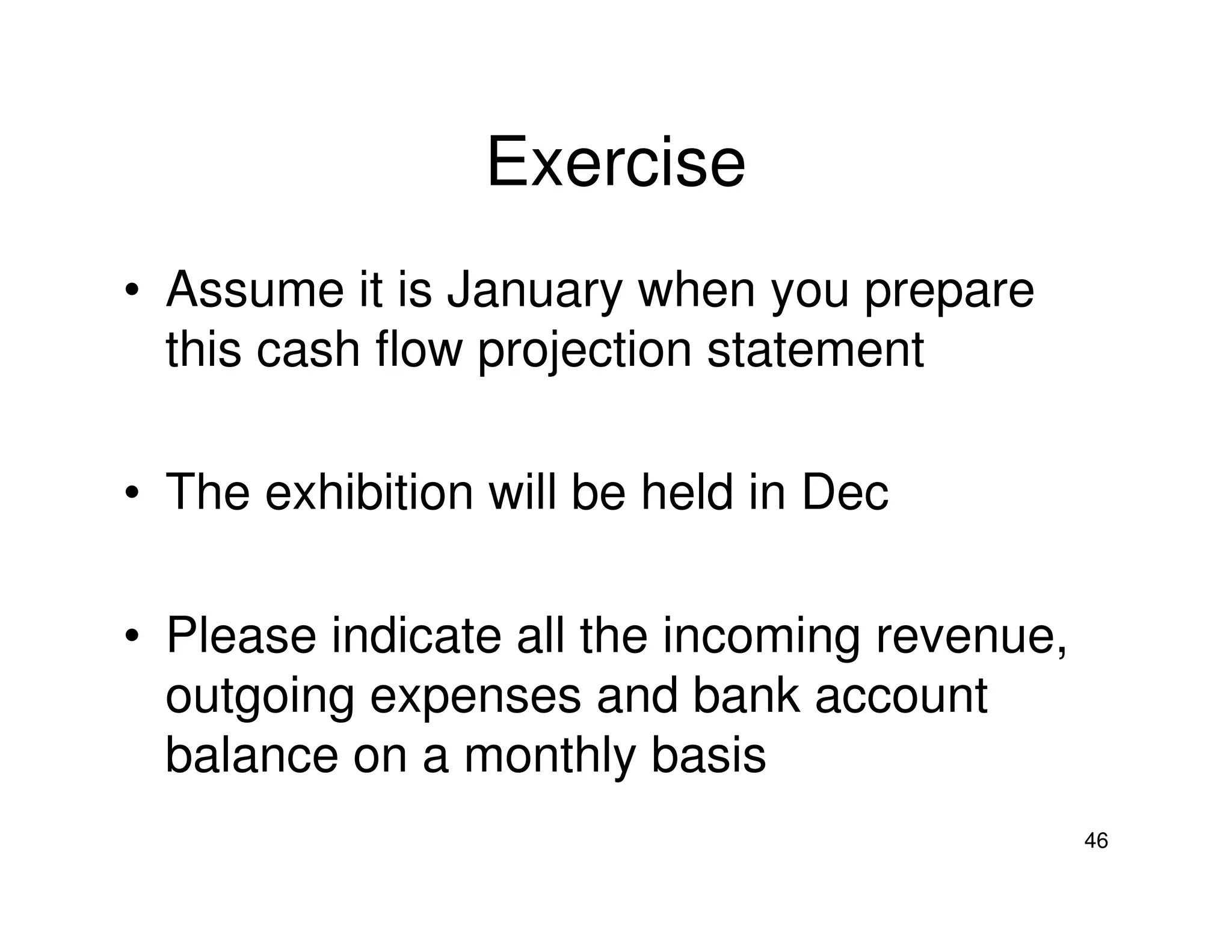 Exercise
• Assume it is January when you prepare
this cash flow projection statement
• The exhibition will be held in Dec
• Please indicate all the incoming revenue,
outgoing expenses and bank account
balance on a monthly basis
46

 