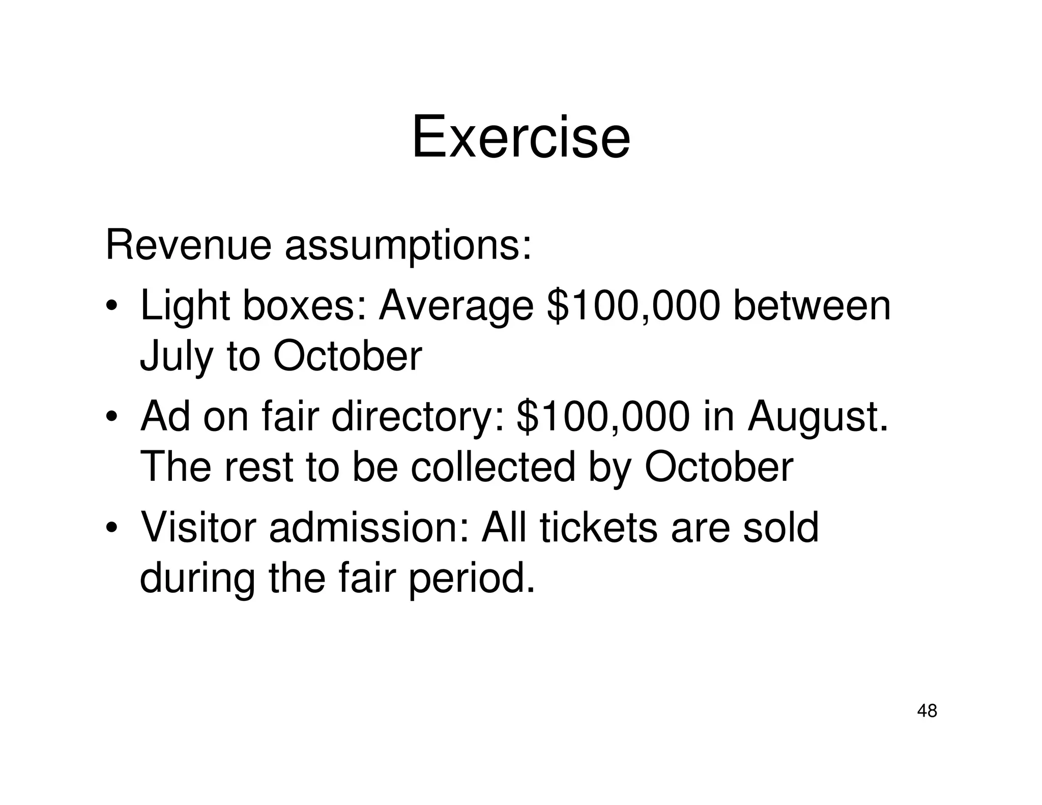 Exercise
Revenue assumptions:
• Light boxes: Average $100,000 between
July to October
• Ad on fair directory: $100,000 in August.
The rest to be collected by October
• Visitor admission: All tickets are sold
during the fair period.
48

 