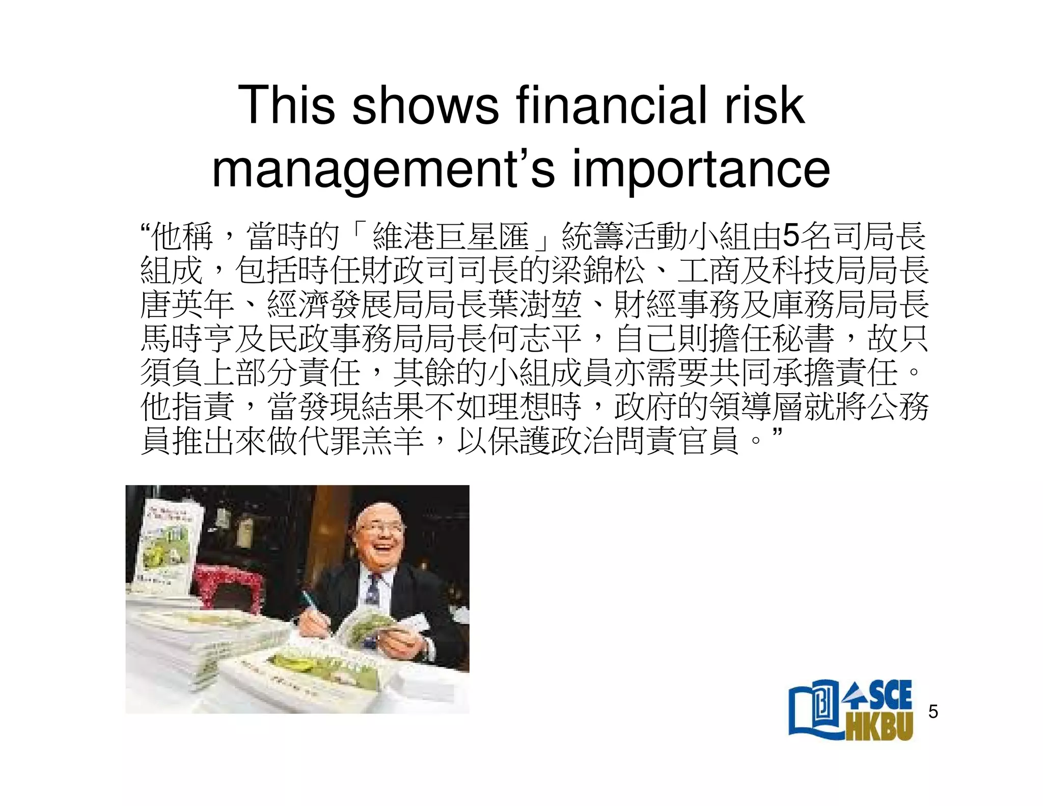 This shows financial risk
management’s importance
“他稱，當時的「維港巨星匯」統籌活動小組由5名司局長
組成，包括時任財政司司長的梁錦松、工商及科技局局長
唐英年、經濟發展局局長葉澍、財經事務及庫務局局長
馬時亨及民政事務局局長何志平，自己則擔任秘書，故只
須負上部分責任，其餘的小組成員亦需要共同承擔責任。
他指責，當發現結果不如理想時，政府的領導層就將公務
員推出來做代罪羔羊，以保護政治問責官員。”

5

 