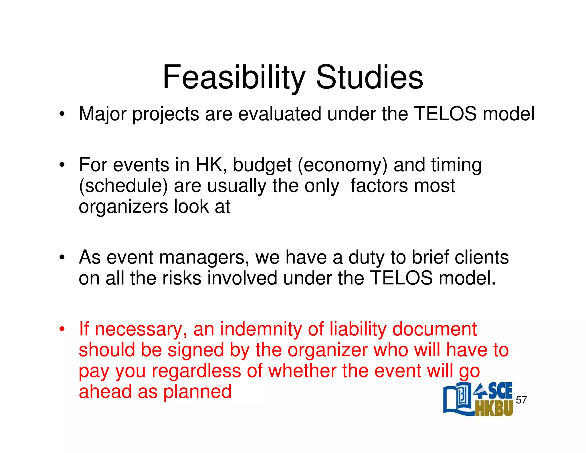 Feasibility Studies
• Major projects are evaluated under the TELOS model
• For events in HK, budget (economy) and timing
(schedule) are usually the only factors most
organizers look at
• As event managers, we have a duty to brief clients
on all the risks involved under the TELOS model.
• If necessary, an indemnity of liability document
should be signed by the organizer who will have to
pay you regardless of whether the event will go
ahead as planned

57

 