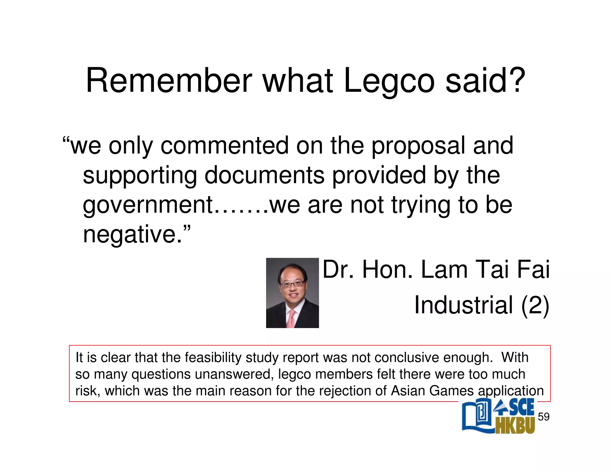 Remember what Legco said?
“we only commented on the proposal and
supporting documents provided by the
government…….we are not trying to be
negative.”
Dr. Hon. Lam Tai Fai
Industrial (2)
It is clear that the feasibility study report was not conclusive enough. With
so many questions unanswered, legco members felt there were too much
risk, which was the main reason for the rejection of Asian Games application
59

 
