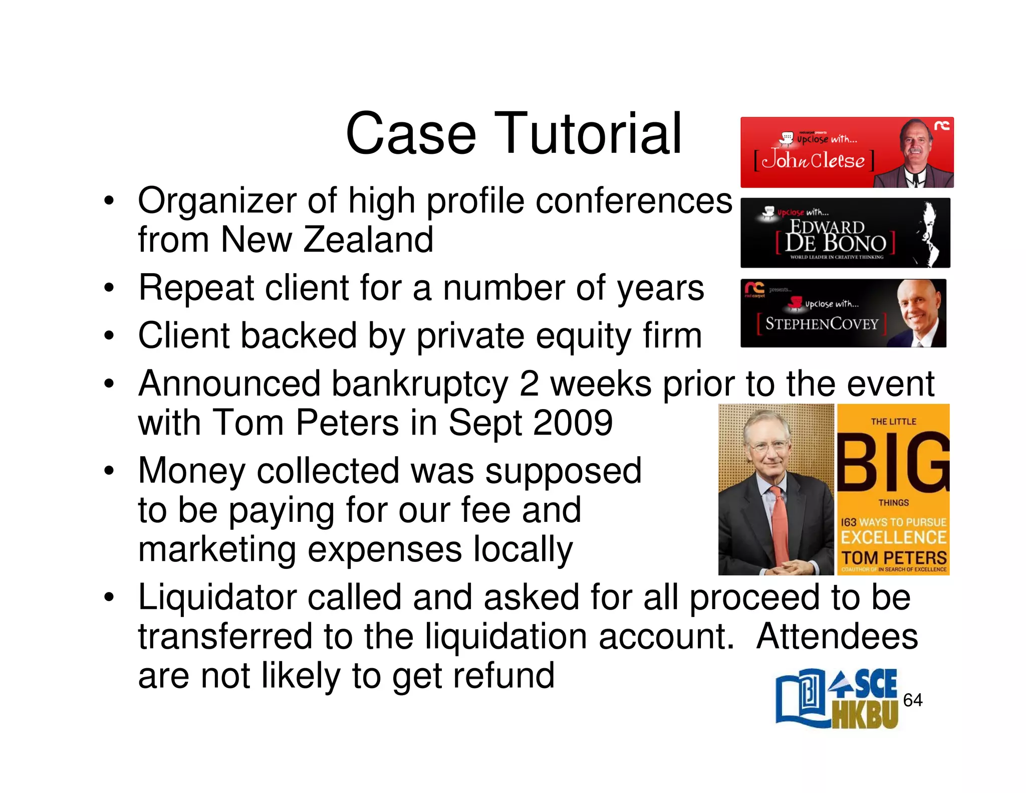 Case Tutorial
• Organizer of high profile conferences
from New Zealand
• Repeat client for a number of years
• Client backed by private equity firm
• Announced bankruptcy 2 weeks prior to the event
with Tom Peters in Sept 2009
• Money collected was supposed
to be paying for our fee and
marketing expenses locally
• Liquidator called and asked for all proceed to be
transferred to the liquidation account. Attendees
are not likely to get refund
64

 