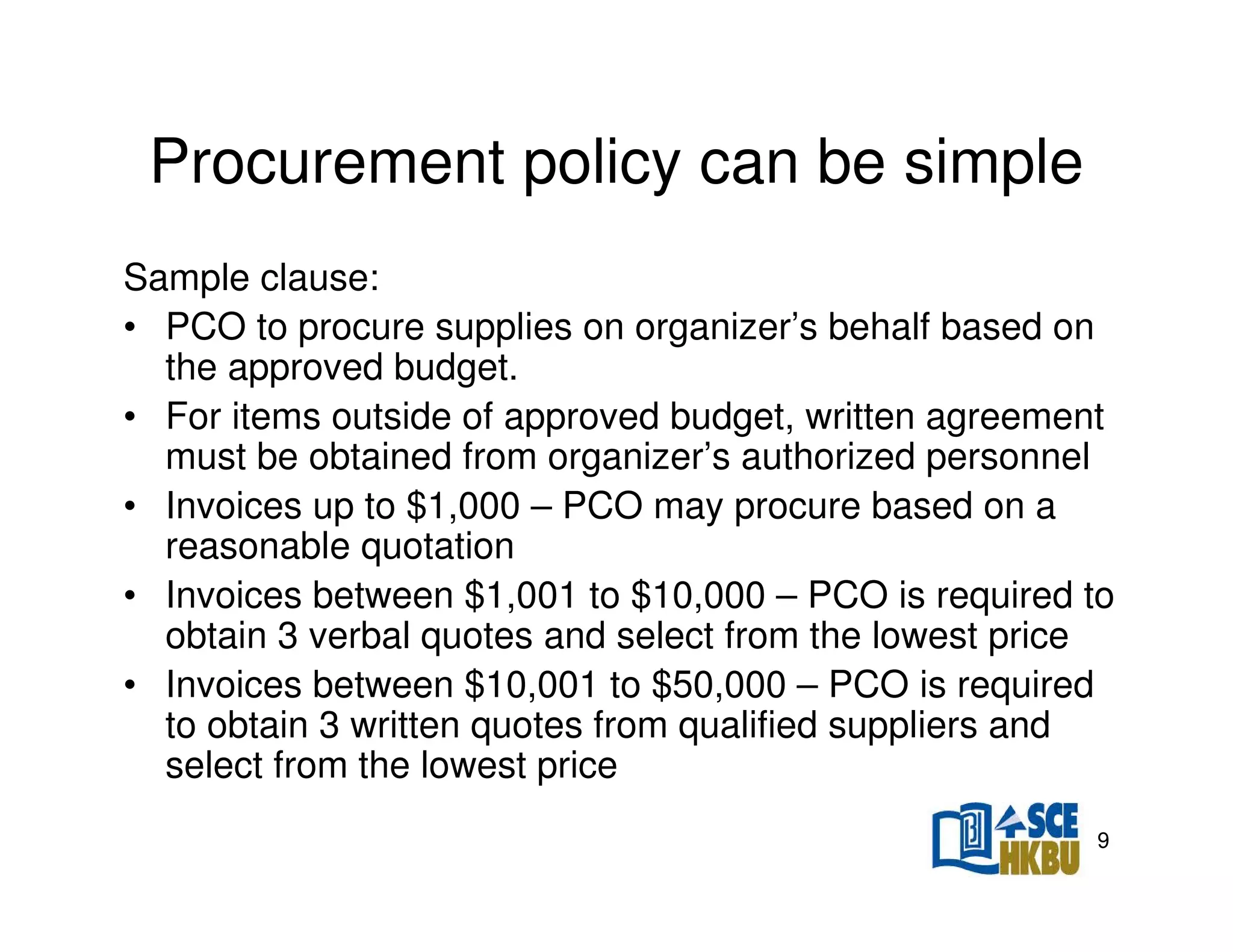 Procurement policy can be simple
Sample clause:
• PCO to procure supplies on organizer’s behalf based on
the approved budget.
• For items outside of approved budget, written agreement
must be obtained from organizer’s authorized personnel
• Invoices up to $1,000 – PCO may procure based on a
reasonable quotation
• Invoices between $1,001 to $10,000 – PCO is required to
obtain 3 verbal quotes and select from the lowest price
• Invoices between $10,001 to $50,000 – PCO is required
to obtain 3 written quotes from qualified suppliers and
select from the lowest price
9

 