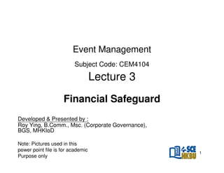 Event Management
Subject Code: CEM4104

Lecture 3
Financial Safeguard
Developed & Presented by :
Roy Ying, B.Comm., Msc. (Corporate Governance),
BGS, MHKIoD
Note: Pictures used in this
power point file is for academic
Purpose only

1

 