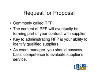 Request for Proposal
• Commonly called RFP
• The content of RFP will eventually be
forming part of your contract with supplier
• Key to administrating RFP is your ability to
identify qualified suppliers
• As event manager, you should possess
basic competence to evaluate supplier’s
service.
11

 
