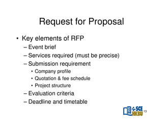 Request for Proposal
• Key elements of RFP
– Event brief
– Services required (must be precise)
– Submission requirement
• Company profile
• Quotation & fee schedule
• Project structure

– Evaluation criteria
– Deadline and timetable
13

 