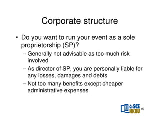 Corporate structure
• Do you want to run your event as a sole
proprietorship (SP)?
– Generally not advisable as too much risk
involved
– As director of SP, you are personally liable for
any losses, damages and debts
– Not too many benefits except cheaper
administrative expenses

15

 
