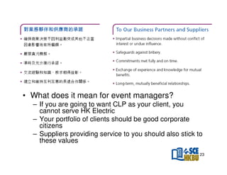 • What does it mean for event managers?
– If you are going to want CLP as your client, you
cannot serve HK Electric
– Your portfolio of clients should be good corporate
citizens
– Suppliers providing service to you should also stick to
these values
23

 