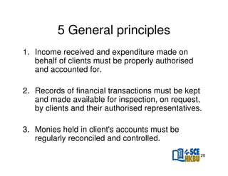 5 General principles
1. Income received and expenditure made on
behalf of clients must be properly authorised
and accounted for.
2. Records of financial transactions must be kept
and made available for inspection, on request,
by clients and their authorised representatives.
3. Monies held in client's accounts must be
regularly reconciled and controlled.
28

 