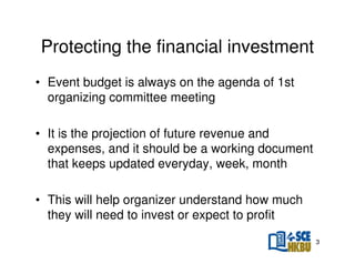Protecting the financial investment
• Event budget is always on the agenda of 1st
organizing committee meeting
• It is the projection of future revenue and
expenses, and it should be a working document
that keeps updated everyday, week, month
• This will help organizer understand how much
they will need to invest or expect to profit
3

 