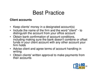 Best Practice
Client accounts
• Keep clients' money in a designated account(s)
• Include the name of the firm and the word "client" - to
distinguish the account from your office account
• Obtain bank confirmation of account conditions,
including making sure the bank doesn't combine or offset
funds in your client account with any other account your
firm holds
• Advise client and agree terms of account handling in
writing
• Obtain clients' written approval to make payments from
their accounts
30

 