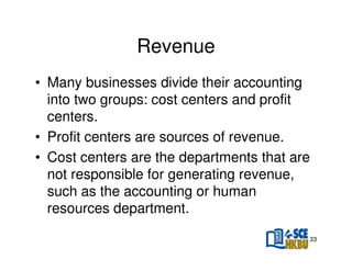 Revenue
• Many businesses divide their accounting
into two groups: cost centers and profit
centers.
• Profit centers are sources of revenue.
• Cost centers are the departments that are
not responsible for generating revenue,
such as the accounting or human
resources department.
33

 