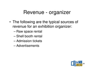 Revenue - organizer
• The following are the typical sources of
revenue for an exhibition organizer:
– Raw space rental
– Shell booth rental
– Admission tickets
– Advertisements

34

 