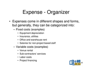 Expense - Organizer
• Expenses come in different shapes and forms,
but generally, they can be categorized into:
– Fixed costs (examples)
•
•
•
•

Equipment depreciation
Insurance, utilities
Office and warehouse rent
Salaries for non-project based staff

– Variable costs (examples)
•
•
•
•

Venue rental
Sub-contractors’ services
Labor costs
Project financing
35

 