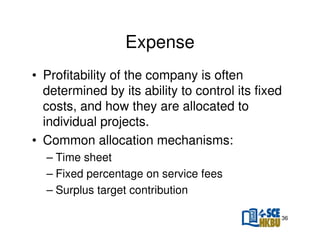 Expense
• Profitability of the company is often
determined by its ability to control its fixed
costs, and how they are allocated to
individual projects.
• Common allocation mechanisms:
– Time sheet
– Fixed percentage on service fees
– Surplus target contribution
36

 