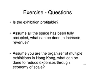 Exercise - Questions
• Is the exhibition profitable?
• Assume all the space has been fully
occupied, what can be done to increase
revenue?
• Assume you are the organizer of multiple
exhibitions in Hong Kong, what can be
done to reduce expenses through
economy of scale?

43

 