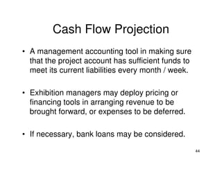 Cash Flow Projection
• A management accounting tool in making sure
that the project account has sufficient funds to
meet its current liabilities every month / week.
• Exhibition managers may deploy pricing or
financing tools in arranging revenue to be
brought forward, or expenses to be deferred.
• If necessary, bank loans may be considered.
44

 