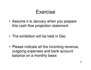 Exercise
• Assume it is January when you prepare
this cash flow projection statement
• The exhibition will be held in Dec
• Please indicate all the incoming revenue,
outgoing expenses and bank account
balance on a monthly basis
46

 