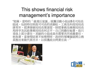 This shows financial risk
management’s importance
“他稱，當時的「維港巨星匯」統籌活動小組由5名司局長
組成，包括時任財政司司長的梁錦松、工商及科技局局長
唐英年、經濟發展局局長葉澍、財經事務及庫務局局長
馬時亨及民政事務局局長何志平，自己則擔任秘書，故只
須負上部分責任，其餘的小組成員亦需要共同承擔責任。
他指責，當發現結果不如理想時，政府的領導層就將公務
員推出來做代罪羔羊，以保護政治問責官員。”

5

 