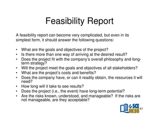Feasibility Report
A feasibility report can become very complicated, but even in its
simplest form, it should answer the following questions:
• What are the goals and objectives of the project?
• Is there more than one way of arriving at the desired result?
• Does the project fit with the company’s overall philosophy and longterm strategy?
• Will the project meet the goals and objectives of all stakeholders?
• What are the project’s costs and benefits?
• Does the company have, or can it readily obtain, the resources it will
need?
• How long will it take to see results?
• Does the project (i.e., the event) have long-term potential?
• Are the risks known, understood, and manageable? If the risks are
not manageable, are they acceptable?
61

 