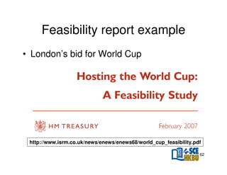 Feasibility report example
• London’s bid for World Cup

http://www.isrm.co.uk/news/enews/enews68/world_cup_feasibility.pdf
62

 