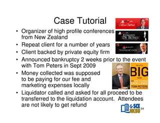 Case Tutorial
• Organizer of high profile conferences
from New Zealand
• Repeat client for a number of years
• Client backed by private equity firm
• Announced bankruptcy 2 weeks prior to the event
with Tom Peters in Sept 2009
• Money collected was supposed
to be paying for our fee and
marketing expenses locally
• Liquidator called and asked for all proceed to be
transferred to the liquidation account. Attendees
are not likely to get refund
64

 