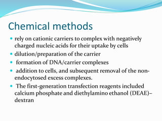 Chemical methods
 rely on cationic carriers to complex with negatively
charged nucleic acids for their uptake by cells
 dilution/preparation of the carrier
 formation of DNA/carrier complexes
 addition to cells, and subsequent removal of the non-
endocytosed excess complexes.
 The first-generation transfection reagents included
calcium phosphate and diethylamino ethanol (DEAE)–
dextran
 