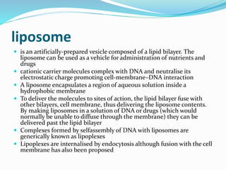 liposome
 is an artificially-prepared vesicle composed of a lipid bilayer. The
liposome can be used as a vehicle for administration of nutrients and
drugs
 cationic carrier molecules complex with DNA and neutralise its
electrostatic charge promoting cell-membrane–DNA interaction
 A liposome encapsulates a region of aqueous solution inside a
hydrophobic membrane
 To deliver the molecules to sites of action, the lipid bilayer fuse with
other bilayers, cell membrane, thus delivering the liposome contents.
By making liposomes in a solution of DNA or drugs (which would
normally be unable to diffuse through the membrane) they can be
delivered past the lipid bilayer
 Complexes formed by selfassembly of DNA with liposomes are
generically known as lipoplexes
 Lipoplexes are internalised by endocytosis although fusion with the cell
membrane has also been proposed
 