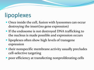 lipoplexes
 Once inside the cell, fusion with lysosomes can occur
destroying the insert(no gene expression)
 If the endosome is not destroyed DNA trafficking to
the nucleus is made possible and expression occurs
 lipoplexes often show high levels of transgene
expression
 their nonspecific membrane activity usually precludes
cell-selective targeting
 poor efficiency at transfecting nonproliferating cells
 
