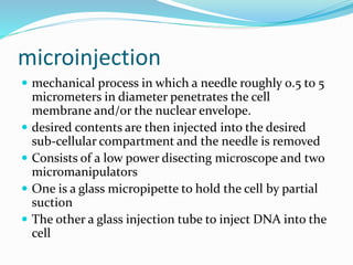 microinjection
 mechanical process in which a needle roughly 0.5 to 5
micrometers in diameter penetrates the cell
membrane and/or the nuclear envelope.
 desired contents are then injected into the desired
sub-cellular compartment and the needle is removed
 Consists of a low power disecting microscope and two
micromanipulators
 One is a glass micropipette to hold the cell by partial
suction
 The other a glass injection tube to inject DNA into the
cell
 