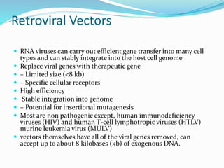 Retroviral Vectors
 RNA viruses can carry out efficient gene transfer into many cell
types and can stably integrate into the host cell genome
 Replace viral genes with therapeutic gene
 – Limited size (<8 kb)
 – Specific cellular receptors
 High efficiency
 Stable integration into genome
 – Potential for insertional mutagenesis
 Most are non pathogenic except, human immunodeficiency
viruses (HIV) and human T-cell lymphotropic viruses (HTLV)
murine leukemia virus (MULV)
 vectors themselves have all of the viral genes removed, can
accept up to about 8 kilobases (kb) of exogenous DNA.
 
