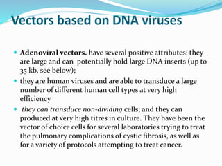 Vectors based on DNA viruses
 Adenoviral vectors. have several positive attributes: they
are large and can potentially hold large DNA inserts (up to
35 kb, see below);
 they are human viruses and are able to transduce a large
number of different human cell types at very high
efficiency
 they can transduce non-dividing cells; and they can
produced at very high titres in culture. They have been the
vector of choice cells for several laboratories trying to treat
the pulmonary complications of cystic fibrosis, as well as
for a variety of protocols attempting to treat cancer.
 