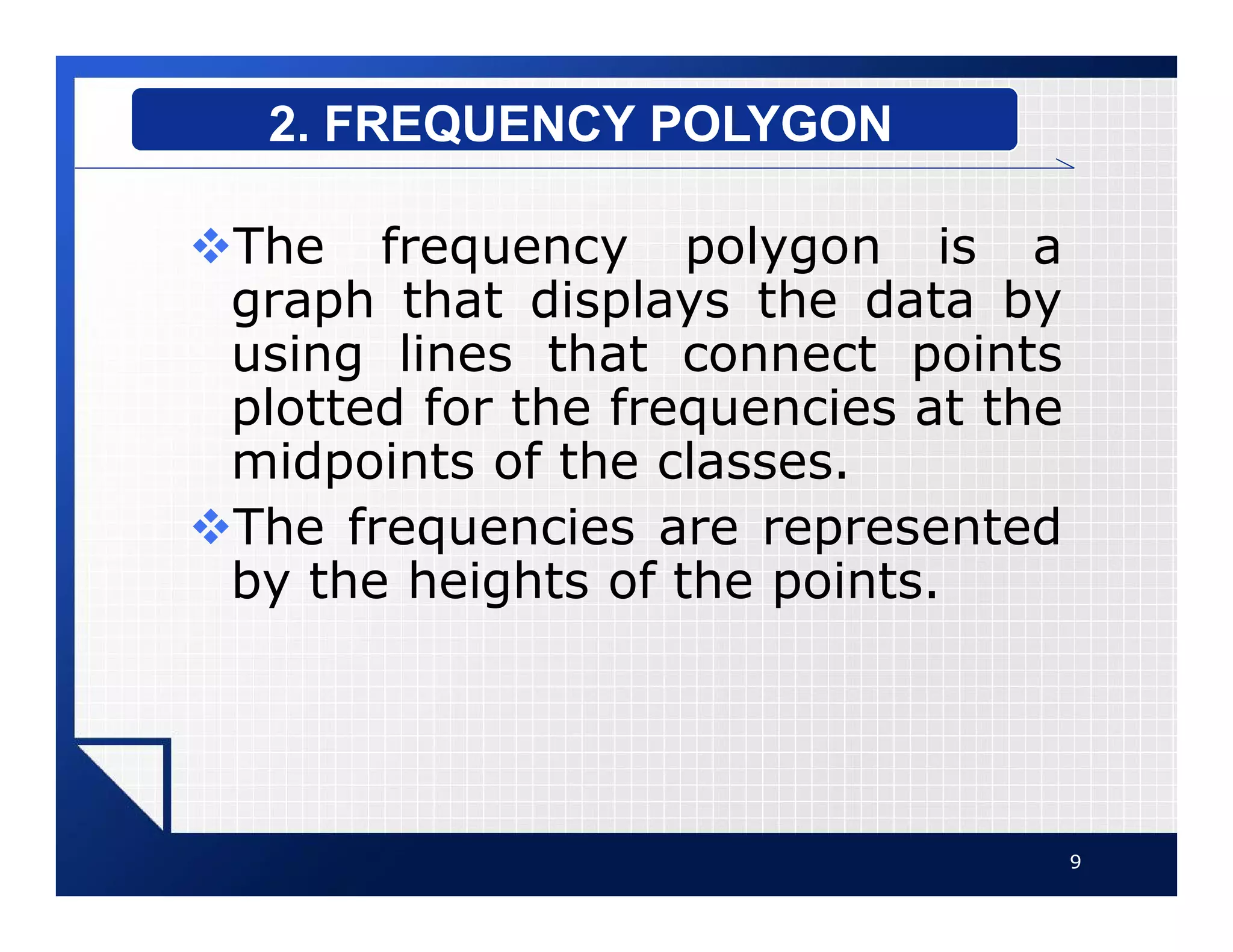 vThe frequency polygon is a
graph that displays the data by
using lines that connect points
plotted for the frequencies at the
midpoints of the classes.
vThe frequencies are represented
by the heights of the points.
9
2. FREQUENCY POLYGON
 