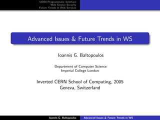 UDDI Programmatic Interface
             Web Service Security
    Future Trends in Web Services




Advanced Issues & Future Trends in WS

                  Ioannis G. Baltopoulos

                Department of Computer Science
                   Imperial College London


   Inverted CERN School of Computing, 2005
              Geneva, Switzerland




           Ioannis G. Baltopoulos   Advanced Issues & Future Trends in WS
 